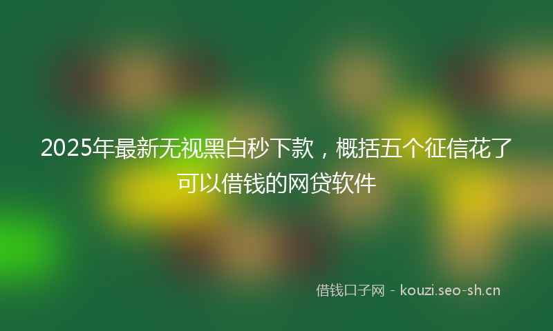 2025年最新无视黑白秒下款，概括五个征信花了可以借钱的网贷软件