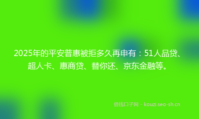 2025年的平安普惠被拒多久再申有：51人品贷、超人卡、惠商贷、替你还、京东金融等。