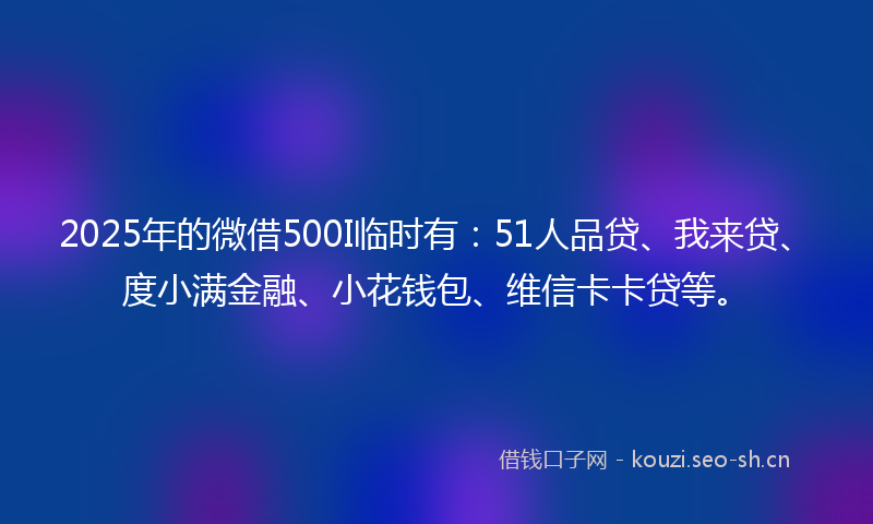 2025年的微借500I临时有：51人品贷、我来贷、度小满金融、小花钱包、维信卡卡贷等。