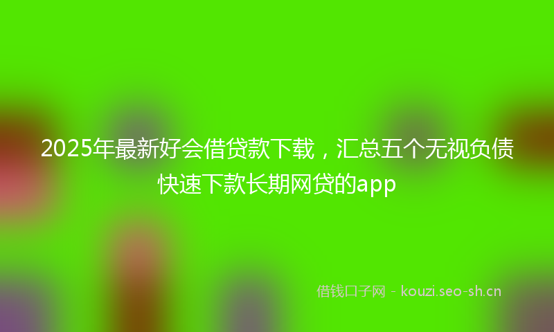 2025年最新好会借贷款下载，汇总五个无视负债快速下款长期网贷的app