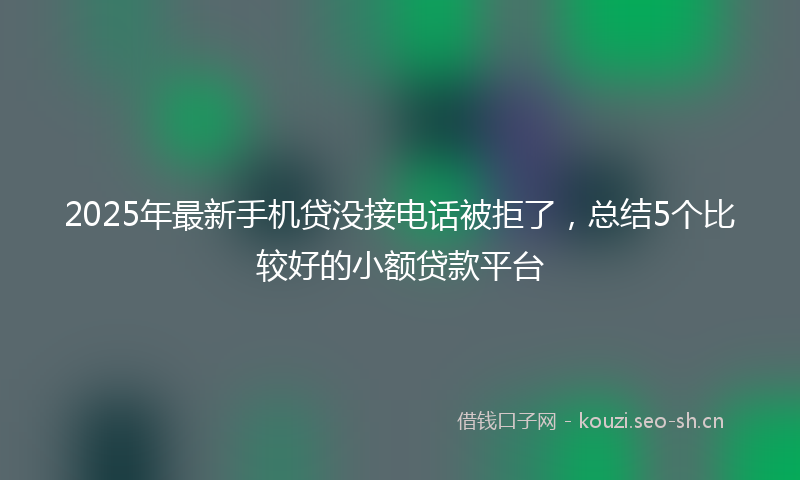 2025年最新手机贷没接电话被拒了，总结5个比较好的小额贷款平台
