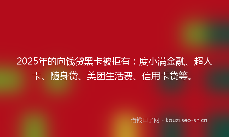 2025年的向钱贷黑卡被拒有：度小满金融、超人卡、随身贷、美团生活费、信用卡贷等。