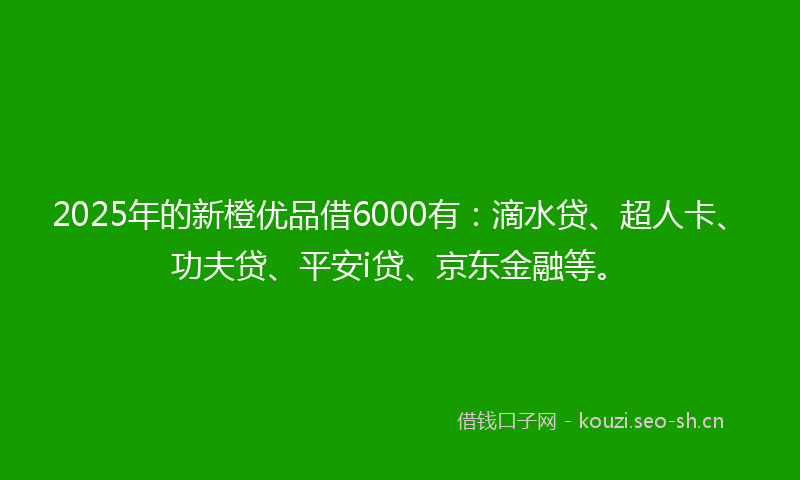 2025年的新橙优品借6000有：滴水贷、超人卡、功夫贷、平安i贷、京东金融等。