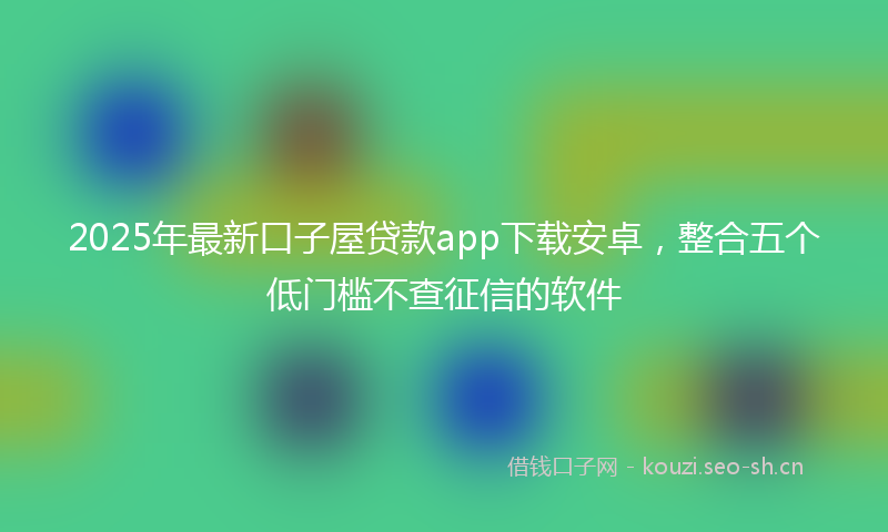 2025年最新口子屋贷款app下载安卓，整合五个低门槛不查征信的软件