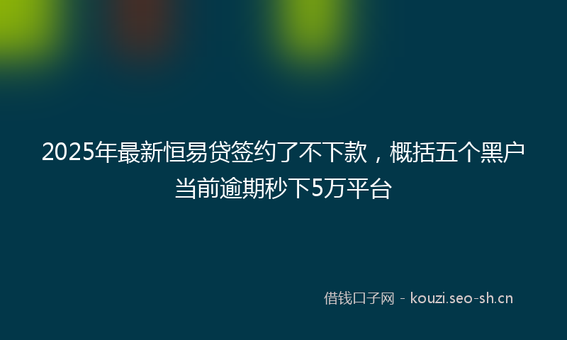 2025年最新恒易贷签约了不下款，概括五个黑户当前逾期秒下5万平台