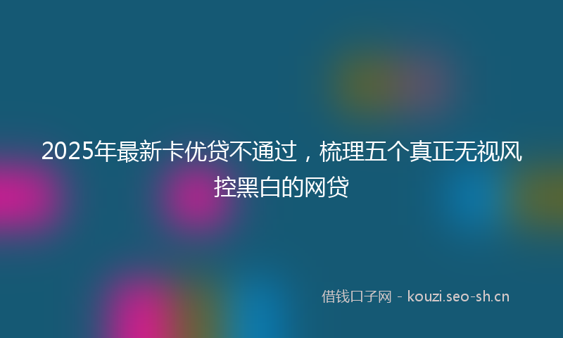 2025年最新卡优贷不通过，梳理五个真正无视风控黑白的网贷