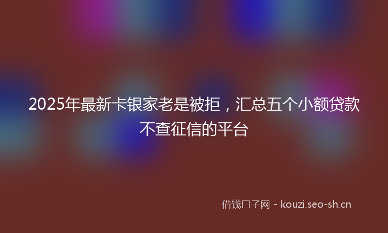 2025年最新卡银家老是被拒，汇总五个小额贷款不查征信的平台