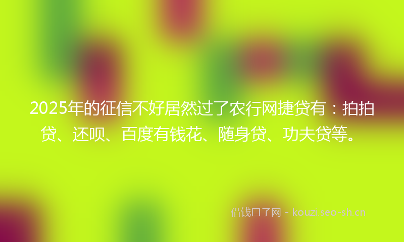 2025年的征信不好居然过了农行网捷贷有：拍拍贷、还呗、百度有钱花、随身贷、功夫贷等。