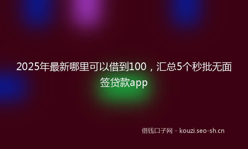 2025年最新哪里可以借到100，汇总5个秒批无面签贷款app