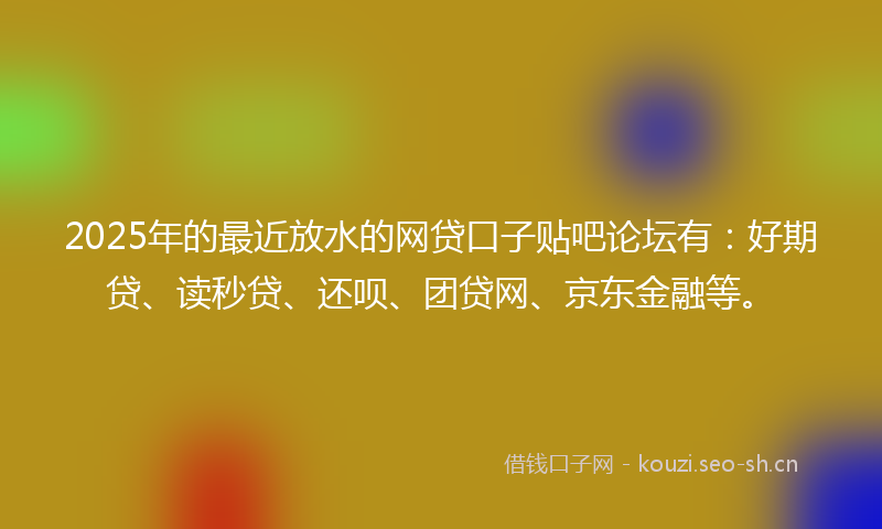 2025年的最近放水的网贷口子贴吧论坛有：好期贷、读秒贷、还呗、团贷网、京东金融等。