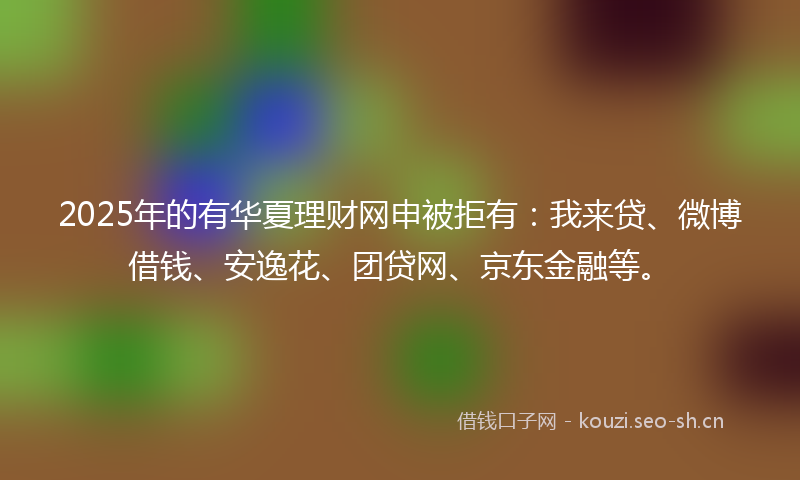 2025年的有华夏理财网申被拒有：我来贷、微博借钱、安逸花、团贷网、京东金融等。