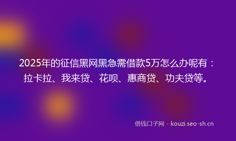 2025年的征信黑网黑急需借款5万怎么办呢有：拉卡拉、我来贷、花呗、惠商贷、功夫贷等。