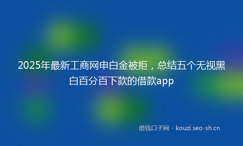 2025年最新工商网申白金被拒，总结五个无视黑白百分百下款的借款app
