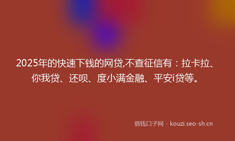 2025年的快速下钱的网贷,不查征信有：拉卡拉、你我贷、还呗、度小满金融、平安i贷等。