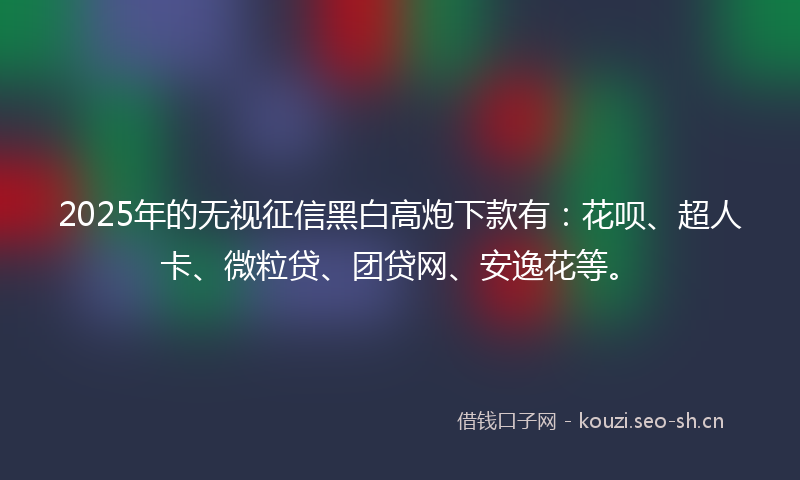 2025年的无视征信黑白高炮下款有：花呗、超人卡、微粒贷、团贷网、安逸花等。