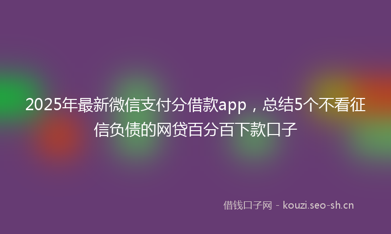 2025年最新微信支付分借款app，总结5个不看征信负债的网贷百分百下款口子