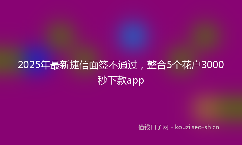 2025年最新捷信面签不通过，整合5个花户3000秒下款app