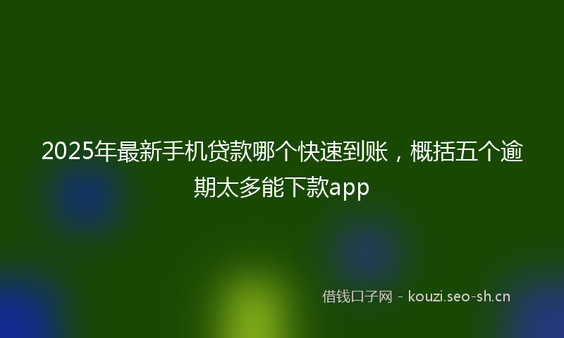 2025年最新手机贷款哪个快速到账，概括五个逾期太多能下款app