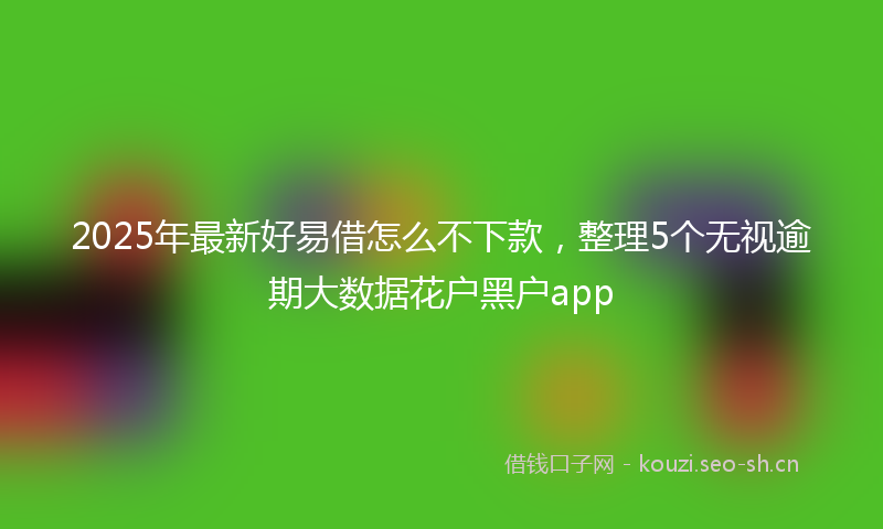 2025年最新好易借怎么不下款，整理5个无视逾期大数据花户黑户app