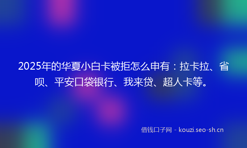 2025年的华夏小白卡被拒怎么申有：拉卡拉、省呗、平安口袋银行、我来贷、超人卡等。