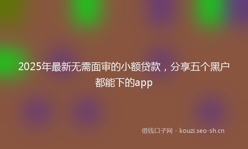 2025年最新无需面审的小额贷款，分享五个黑户都能下的app
