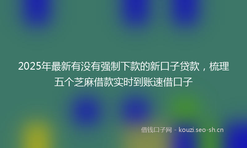 2025年最新有没有强制下款的新口子贷款，梳理五个芝麻借款实时到账速借口子