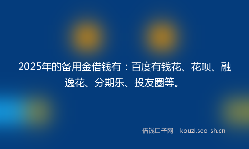 2025年的备用金借钱有:百度有钱花、花呗、融逸花、分期乐、投友圈等。