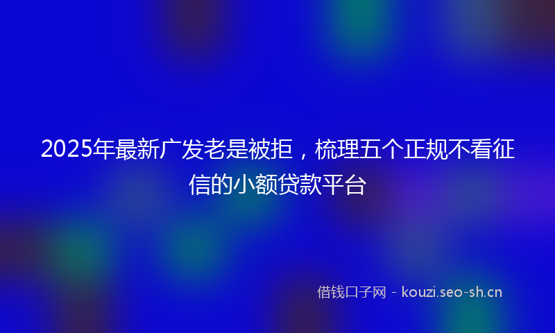2025年最新广发老是被拒，梳理五个正规不看征信的小额贷款平台