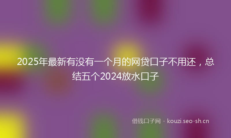 2025年最新有没有一个月的网贷口子不用还，总结五个2024放水口子