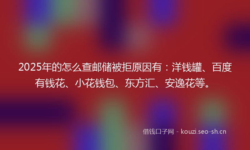 2025年的怎么查邮储被拒原因有：洋钱罐、百度有钱花、小花钱包、东方汇、安逸花等。