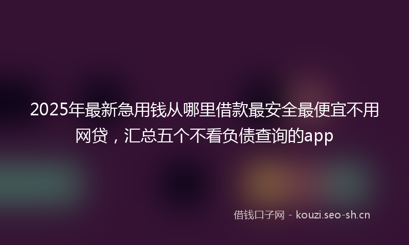2025年最新急用钱从哪里借款最安全最便宜不用网贷，汇总五个不看负债查询的app