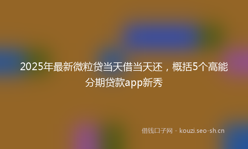 2025年最新微粒贷当天借当天还，概括5个高能分期贷款app新秀