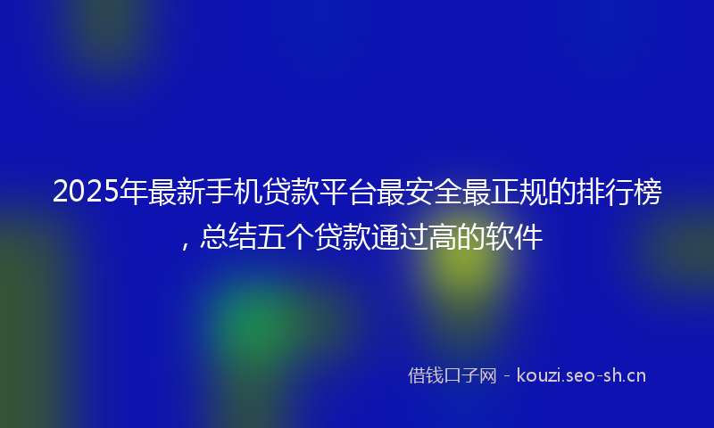 2025年最新手机贷款平台最安全最正规的排行榜，总结五个贷款通过高的软件