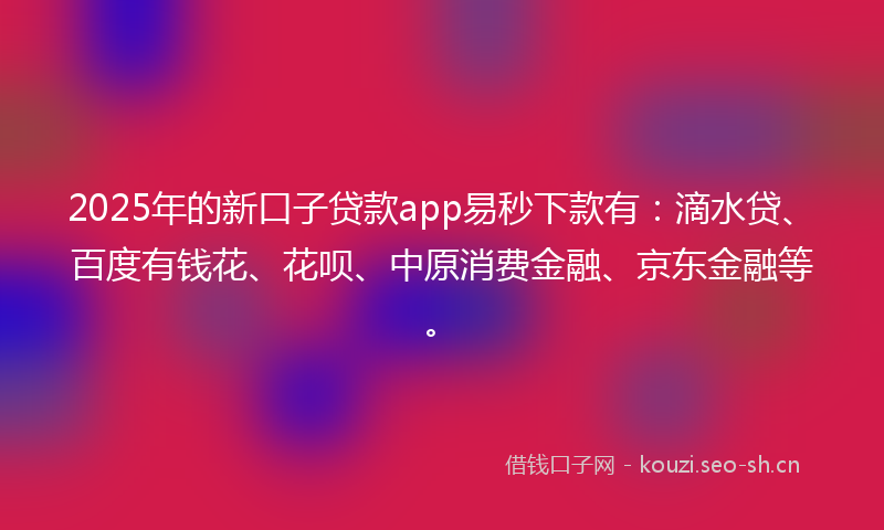 2025年的新口子贷款app易秒下款有：滴水贷、百度有钱花、花呗、中原消费金融、京东金融等。