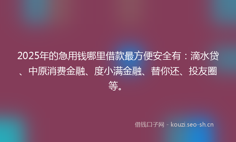 2025年的急用钱哪里借款最方便安全有：滴水贷、中原消费金融、度小满金融、替你还、投友圈等。