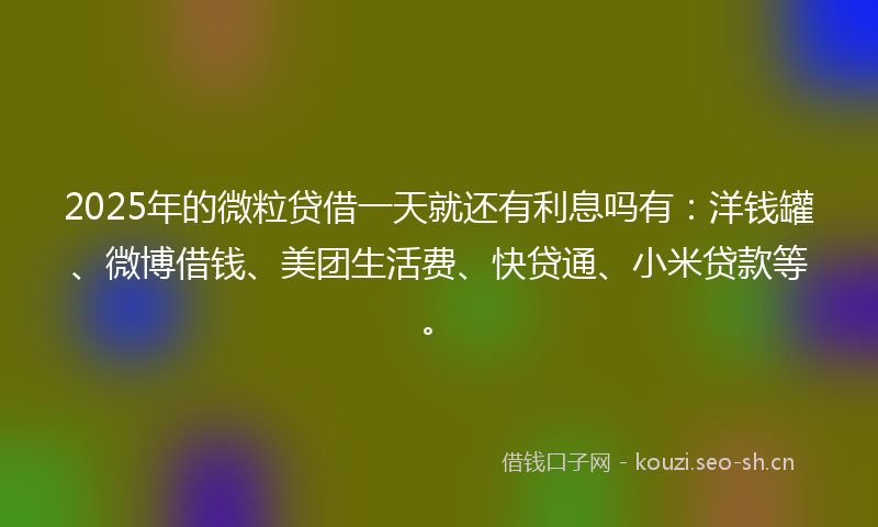 2025年的微粒贷借一天就还有利息吗有：洋钱罐、微博借钱、美团生活费、快贷通、小米贷款等。
