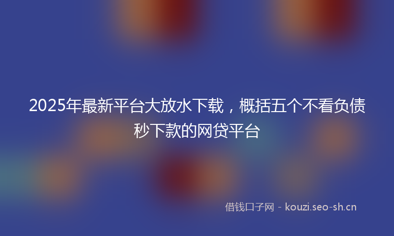 2025年最新平台大放水下载，概括五个不看负债秒下款的网贷平台