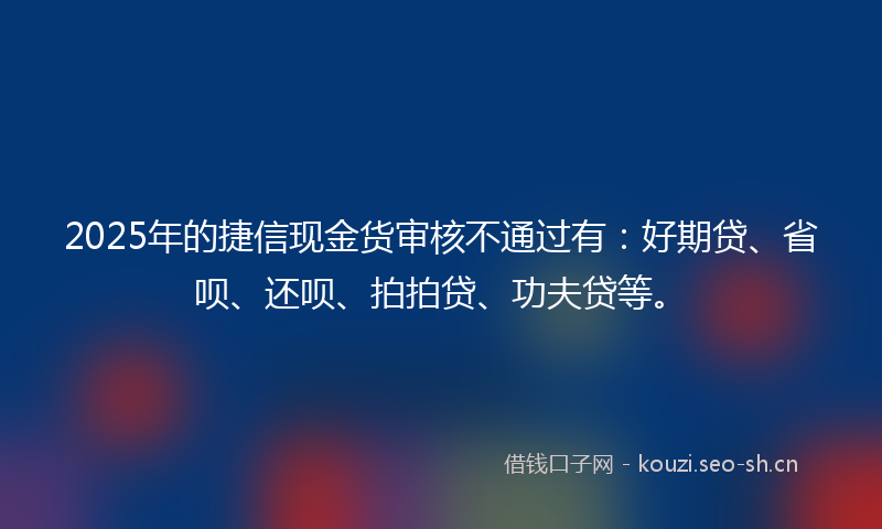 2025年的捷信现金货审核不通过有：好期贷、省呗、还呗、拍拍贷、功夫贷等。