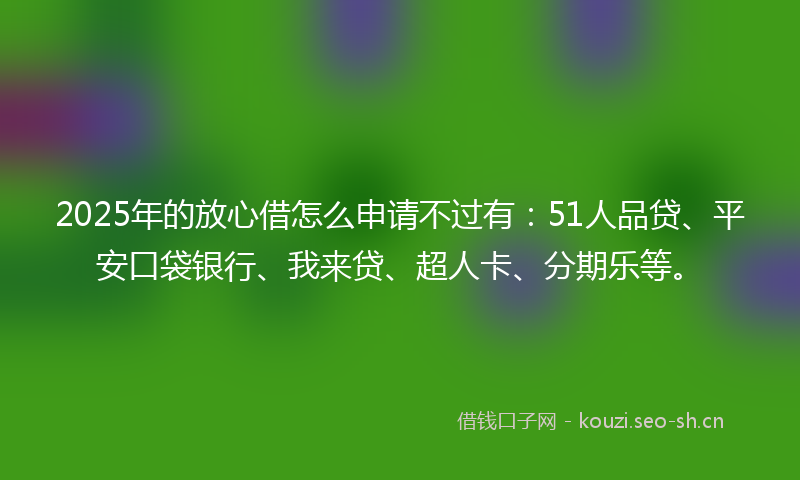 2025年的放心借怎么申请不过有：51人品贷、平安口袋银行、我来贷、超人卡、分期乐等。
