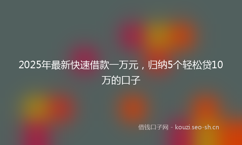 2025年最新快速借款一万元，归纳5个轻松贷10万的口子