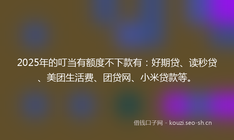 2025年的叮当有额度不下款有：好期贷、读秒贷、美团生活费、团贷网、小米贷款等。