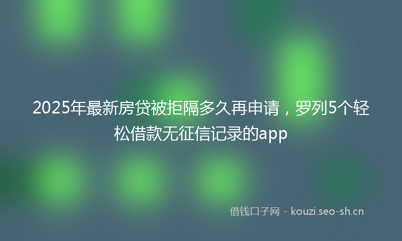 2025年最新房贷被拒隔多久再申请，罗列5个轻松借款无征信记录的app