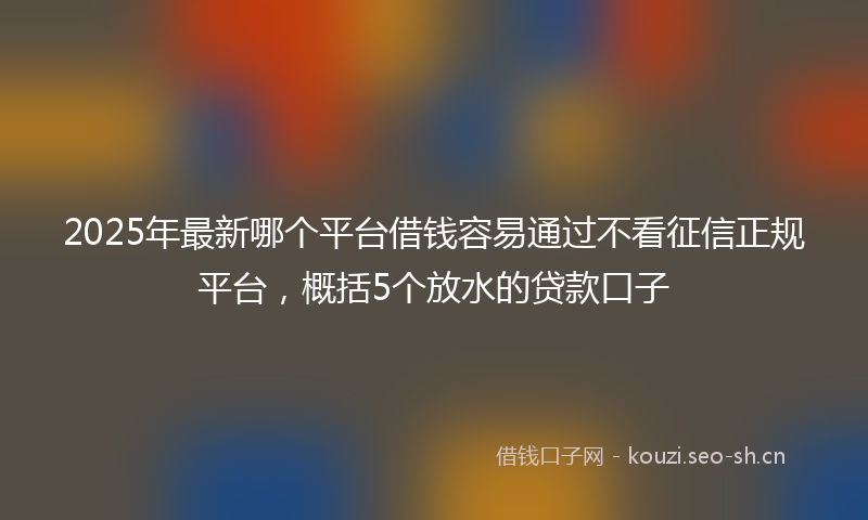 2025年最新哪个平台借钱容易通过不看征信正规平台，概括5个放水的贷款口子