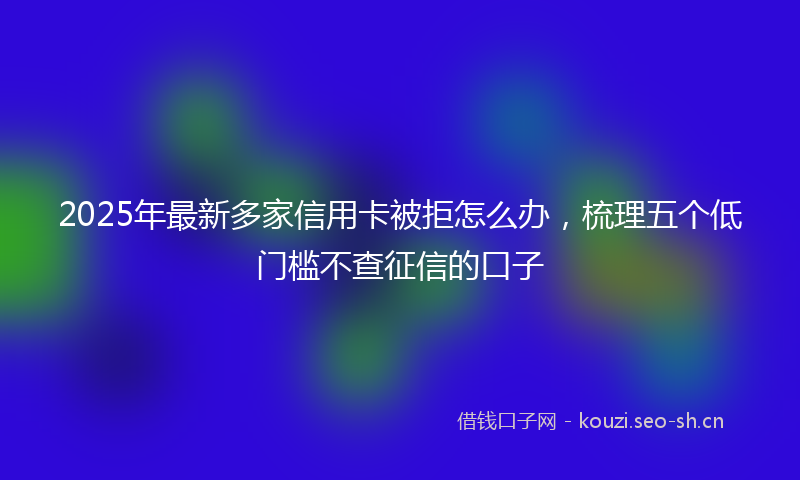 2025年最新多家信用卡被拒怎么办，梳理五个低门槛不查征信的口子