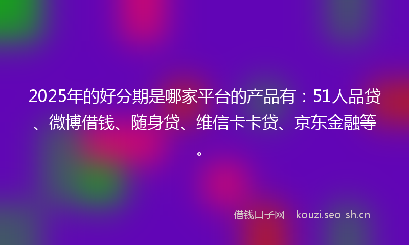 2025年的好分期是哪家平台的产品有：51人品贷、微博借钱、随身贷、维信卡卡贷、京东金融等。