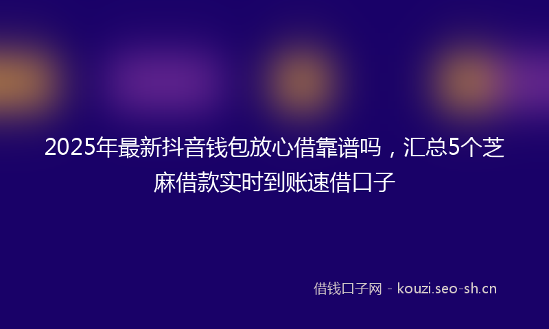 2025年最新抖音钱包放心借靠谱吗，汇总5个芝麻借款实时到账速借口子