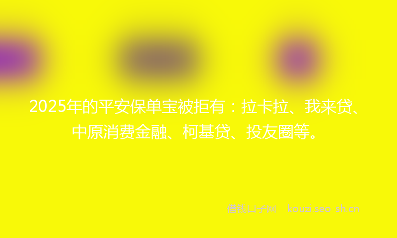 2025年的平安保单宝被拒有：拉卡拉、我来贷、中原消费金融、柯基贷、投友圈等。