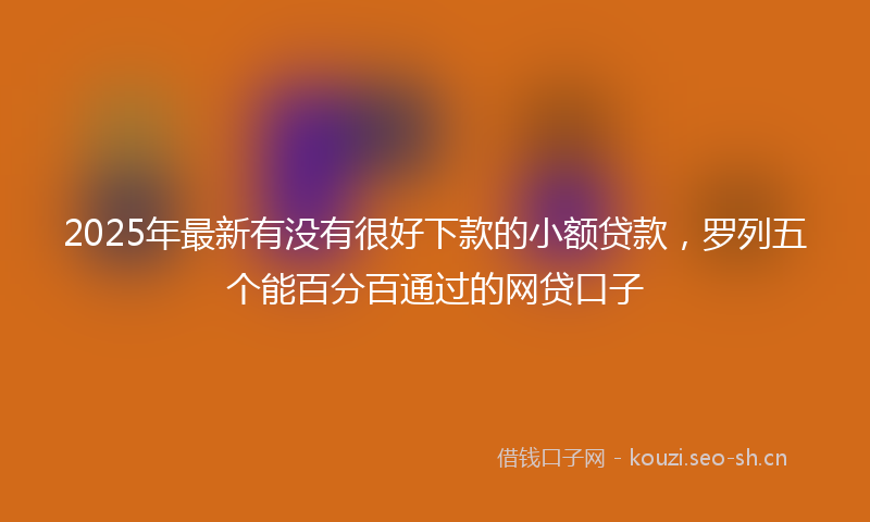 2025年最新有没有很好下款的小额贷款，罗列五个能百分百通过的网贷口子
