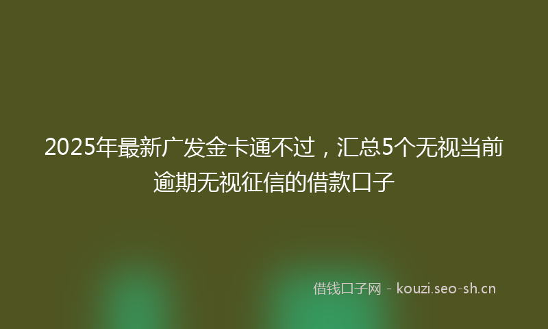 2025年最新广发金卡通不过，汇总5个无视当前逾期无视征信的借款口子
