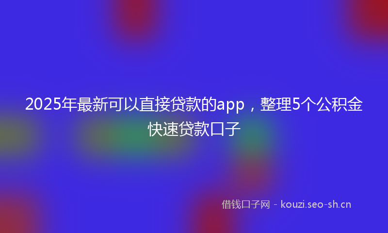 2025年最新可以直接贷款的app，整理5个公积金快速贷款口子